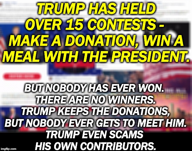 Once a con man, always a con man. | TRUMP HAS HELD OVER 15 CONTESTS - 
MAKE A DONATION, WIN A MEAL WITH THE PRESIDENT. BUT NOBODY HAS EVER WON. 
THERE ARE NO WINNERS.
TRUMP KEEPS THE DONATIONS,
 BUT NOBODY EVER GETS TO MEET HIM. 
TRUMP EVEN SCAMS 
HIS OWN CONTRIBUTORS. | image tagged in trump contests - make a donation but nobody wins,trump,con man,contest,scam,bullshit | made w/ Imgflip meme maker