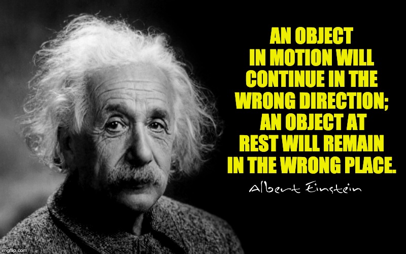 Albert Einstein | AN OBJECT IN MOTION WILL CONTINUE IN THE WRONG DIRECTION;  AN OBJECT AT REST WILL REMAIN IN THE WRONG PLACE. | image tagged in albert einstein | made w/ Imgflip meme maker