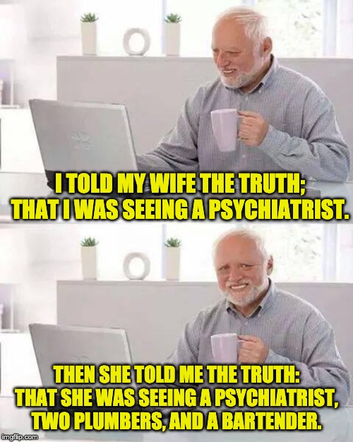 Hide the Pain Harold Meme | I TOLD MY WIFE THE TRUTH; THAT I WAS SEEING A PSYCHIATRIST. THEN SHE TOLD ME THE TRUTH: THAT SHE WAS SEEING A PSYCHIATRIST, TWO PLUMBERS, AND A BARTENDER. | image tagged in memes,hide the pain harold | made w/ Imgflip meme maker