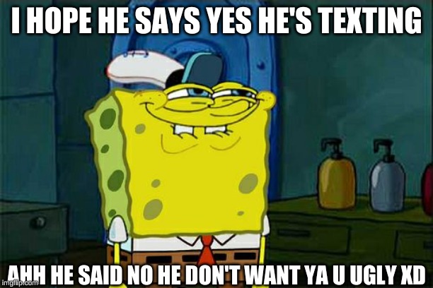 Don't You Squidward Meme | I HOPE HE SAYS YES HE'S TEXTING; AHH HE SAID NO HE DON'T WANT YA U UGLY XD | image tagged in memes,dont you squidward | made w/ Imgflip meme maker