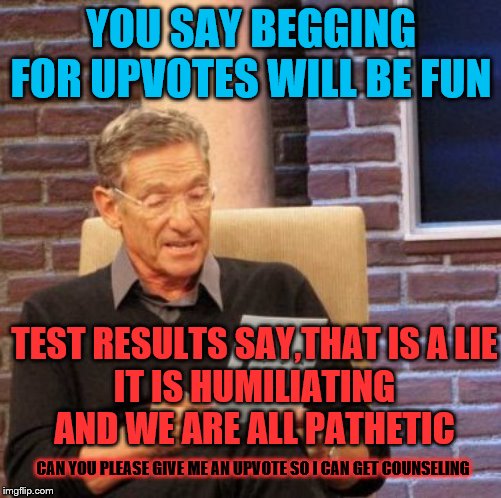 Maury thinks it should be fun | YOU SAY BEGGING FOR UPVOTES WILL BE FUN; TEST RESULTS SAY,THAT IS A LIE
IT IS HUMILIATING AND WE ARE ALL PATHETIC; CAN YOU PLEASE GIVE ME AN UPVOTE SO I CAN GET COUNSELING | image tagged in memes,maury lie detector,modsquad,lmao | made w/ Imgflip meme maker