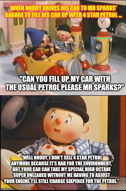 Noddy's car can't get refuelled with the usual petrol | WHEN NODDY DRIVES HIS CAR TO MR SPARKS' GARAGE TO FILL HIS CAR UP WITH 4 STAR PETROL ... SUPER UNLEADED; "CAN YOU FILL UP MY CAR WITH THE USUAL PETROL PLEASE MR SPARKS?"; "WELL NODDY, I DON'T SELL 4 STAR PETROL ANYMORE BECAUSE IT'S BAD FOR THE ENVIRONMENT, BUT YOUR CAR CAN TAKE MY SPECIAL HIGH OCTANE SUPER UNLEADED WITHOUT ME HAVING TO ADJUST YOUR ENGINE. I'LL STILL CHARGE SIXPENCE FOR THE PETROL." | image tagged in noddy | made w/ Imgflip meme maker