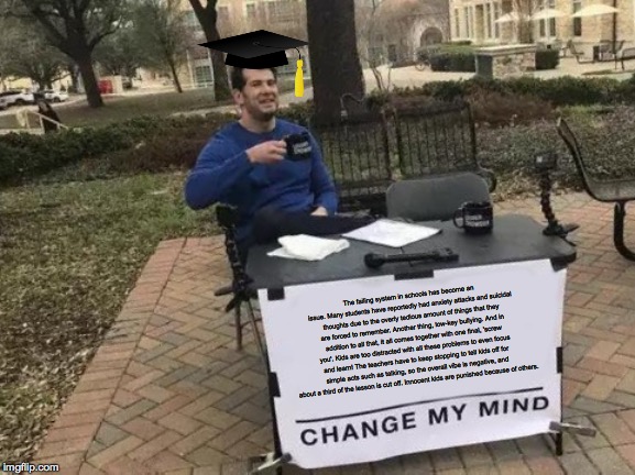 Change My Mind Meme | The failing system in schools has become an issue. Many students have reportedly had anxiety attacks and suicidal thoughts due to the overly tedious amount of things that they are forced to remember. Another thing, low-key bullying. And in addition to all that, it all comes together with one final, 'screw you'. Kids are too distracted with all these problems to even focus and learn! The teachers have to keep stopping to tell kids off for simple acts such as talking, so the overall vibe is negative, and about a third of the lesson is cut off. Innocent kids are punished because of others. | image tagged in memes,change my mind | made w/ Imgflip meme maker