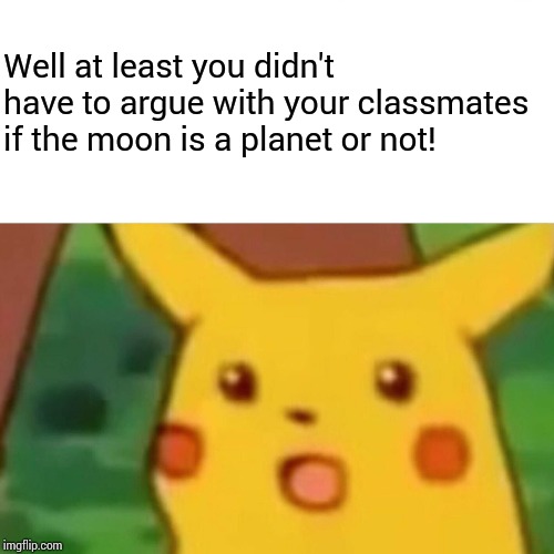 Surprised Pikachu Meme | Well at least you didn't have to argue with your classmates if the moon is a planet or not! | image tagged in memes,surprised pikachu | made w/ Imgflip meme maker