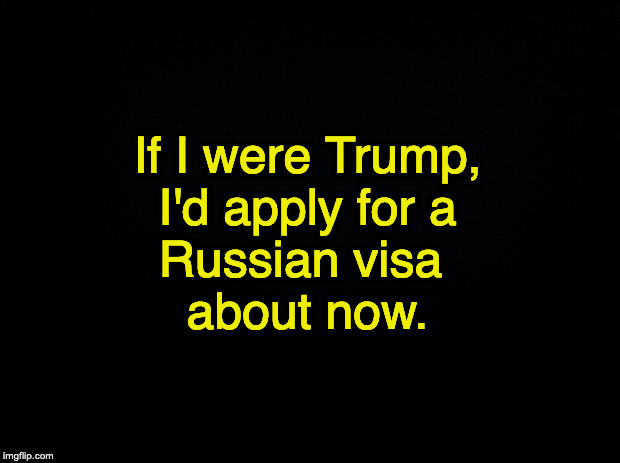 Black background | If I were Trump,
I'd apply for a
Russian visa 
about now. | image tagged in black background | made w/ Imgflip meme maker