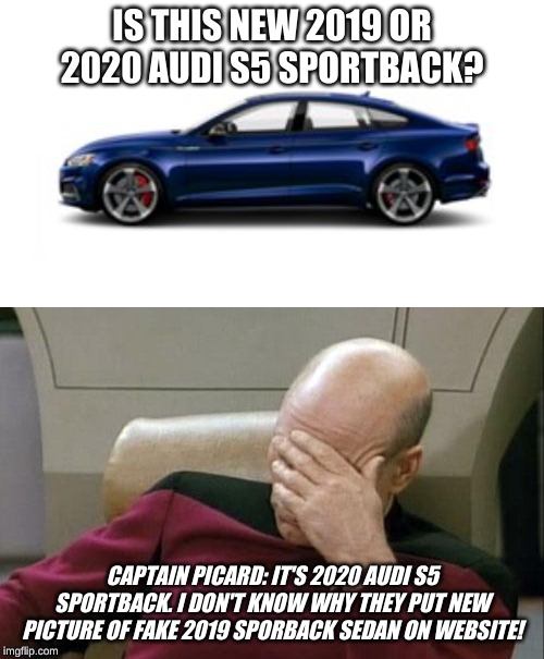 Captain Picard thinks the new 2020 Audi S5 Sportback is real. | IS THIS NEW 2019 OR 2020 AUDI S5 SPORTBACK? CAPTAIN PICARD: IT'S 2020 AUDI S5 SPORTBACK. I DON'T KNOW WHY THEY PUT NEW PICTURE OF FAKE 2019 SPORBACK SEDAN ON WEBSITE! | image tagged in memes,captain picard facepalm,captain picard,audi,car,2020 | made w/ Imgflip meme maker