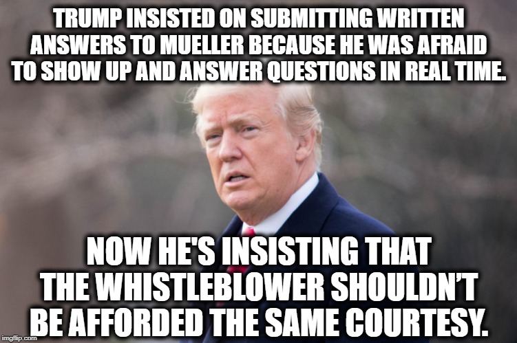 A Cowardly Move? I'm So Surprised! | TRUMP INSISTED ON SUBMITTING WRITTEN ANSWERS TO MUELLER BECAUSE HE WAS AFRAID TO SHOW UP AND ANSWER QUESTIONS IN REAL TIME. NOW HE'S INSISTING THAT THE WHISTLEBLOWER SHOULDN’T BE AFFORDED THE SAME COURTESY. | image tagged in donald trump,impeach trump,impeachment,traitor,treason,moron | made w/ Imgflip meme maker