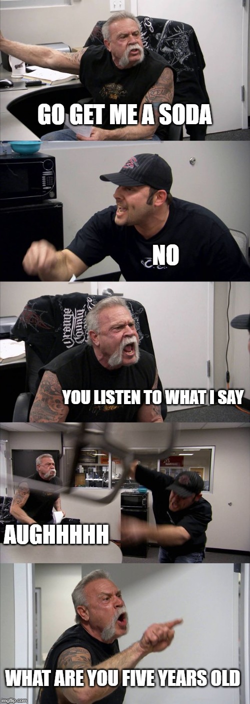 American Chopper Argument | GO GET ME A SODA; NO; YOU LISTEN TO WHAT I SAY; AUGHHHHH; WHAT ARE YOU FIVE YEARS OLD | image tagged in memes,american chopper argument | made w/ Imgflip meme maker