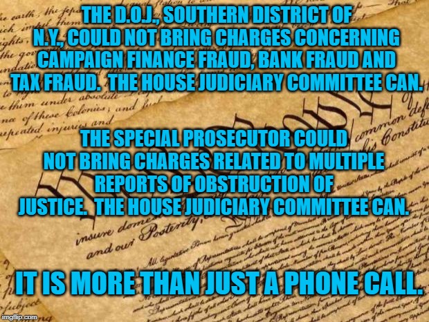 Constitution | THE D.O.J., SOUTHERN DISTRICT OF N.Y., COULD NOT BRING CHARGES CONCERNING CAMPAIGN FINANCE FRAUD, BANK FRAUD AND TAX FRAUD.  THE HOUSE JUDICIARY COMMITTEE CAN. THE SPECIAL PROSECUTOR COULD NOT BRING CHARGES RELATED TO MULTIPLE REPORTS OF OBSTRUCTION OF JUSTICE.  THE HOUSE JUDICIARY COMMITTEE CAN. IT IS MORE THAN JUST A PHONE CALL. | image tagged in constitution | made w/ Imgflip meme maker