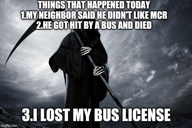 Death | THINGS THAT HAPPENED TODAY
1.MY NEIGHBOR SAID HE DIDN'T LIKE MCR
2.HE GOT HIT BY A BUS AND DIED; 3.I LOST MY BUS LICENSE | image tagged in death | made w/ Imgflip meme maker