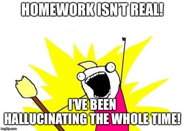 X All The Y Meme | HOMEWORK ISN’T REAL! I’VE BEEN HALLUCINATING THE WHOLE TIME! | image tagged in memes,x all the y | made w/ Imgflip meme maker