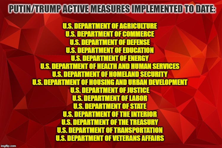 Active Measures implemented to date | PUTIN/TRUMP ACTIVE MEASURES IMPLEMENTED TO DATE:; U.S. DEPARTMENT OF AGRICULTURE
U.S. DEPARTMENT OF COMMERCE
U.S. DEPARTMENT OF DEFENSE
U.S. DEPARTMENT OF EDUCATION
U.S. DEPARTMENT OF ENERGY
U.S. DEPARTMENT OF HEALTH AND HUMAN SERVICES
U.S. DEPARTMENT OF HOMELAND SECURITY
U.S. DEPARTMENT OF HOUSING AND URBAN DEVELOPMENT
U.S. DEPARTMENT OF JUSTICE
U.S. DEPARTMENT OF LABOR
U.S. DEPARTMENT OF STATE
U.S. DEPARTMENT OF THE INTERIOR
U.S. DEPARTMENT OF THE TREASURY
U.S. DEPARTMENT OF TRANSPORTATION
U.S. DEPARTMENT OF VETERANS AFFAIRS | image tagged in donald trump,vladimir putin | made w/ Imgflip meme maker