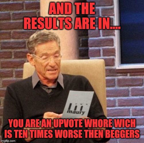 Maury Lie Detector Meme | AND THE RESULTS ARE IN.... YOU ARE AN UPVOTE W**RE WICH IS TEN TIMES WORSE THEN BEGGERS | image tagged in memes,maury lie detector | made w/ Imgflip meme maker