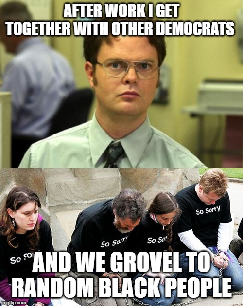 AFTER WORK I GET TOGETHER WITH OTHER DEMOCRATS; AND WE GROVEL TO RANDOM BLACK PEOPLE | image tagged in memes,dwight schrute,white guilt | made w/ Imgflip meme maker