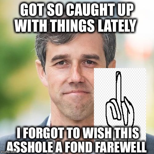 BETO | GOT SO CAUGHT UP WITH THINGS LATELY; I FORGOT TO WISH THIS ASSHOLE A FOND FAREWELL | image tagged in beto | made w/ Imgflip meme maker