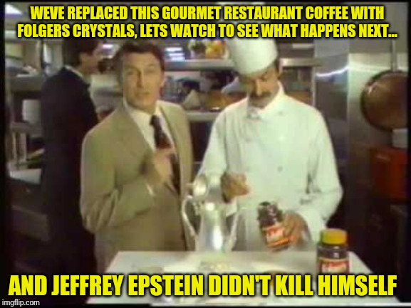 We replaced this coffee with Folgers Crystals... | WEVE REPLACED THIS GOURMET RESTAURANT COFFEE WITH FOLGERS CRYSTALS, LETS WATCH TO SEE WHAT HAPPENS NEXT... AND JEFFREY EPSTEIN DIDN'T KILL HIMSELF | image tagged in hillary clinton,murder,jeffrey epstein,suicide,coffee,vintage commercial | made w/ Imgflip meme maker