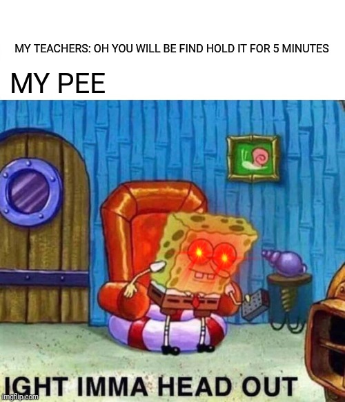 Spongebob Ight Imma Head Out Meme | MY TEACHERS: OH YOU WILL BE FIND HOLD IT FOR 5 MINUTES; MY PEE | image tagged in memes,spongebob ight imma head out | made w/ Imgflip meme maker