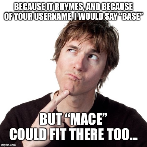 BECAUSE IT RHYMES, AND BECAUSE OF YOUR USERNAME, I WOULD SAY “BASE” BUT “MACE” COULD FIT THERE TOO... | made w/ Imgflip meme maker