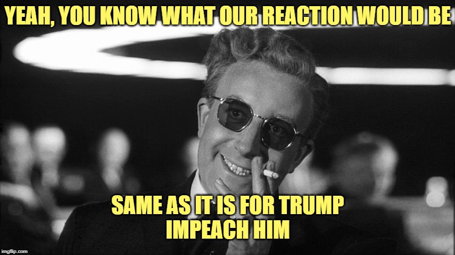 Doctor Strangelove says... | YEAH, YOU KNOW WHAT OUR REACTION WOULD BE SAME AS IT IS FOR TRUMP
IMPEACH HIM | image tagged in doctor strangelove says | made w/ Imgflip meme maker