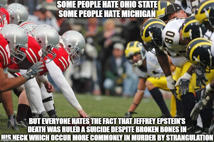 SOME PEOPLE HATE OHIO STATE
SOME PEOPLE HATE MICHIGAN; BUT EVERYONE HATES THE FACT THAT JEFFREY EPSTEIN'S DEATH WAS RULED A SUICIDE DESPITE BROKEN BONES IN HIS NECK WHICH OCCUR MORE COMMONLY IN MURDER BY STRANGULATION | made w/ Imgflip meme maker