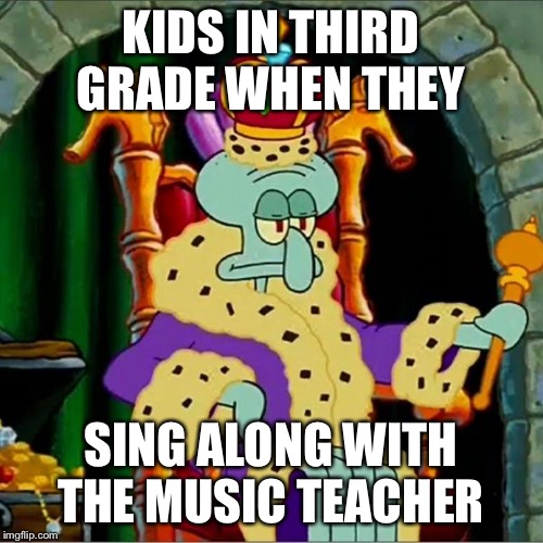 King squidward  | KIDS IN THIRD GRADE WHEN THEY; SING ALONG WITH THE MUSIC TEACHER | image tagged in king squidward | made w/ Imgflip meme maker