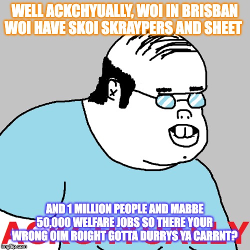 WELL ACKCHYUALLY, WOI IN BRISBAN WOI HAVE SKOI SKRAYPERS AND SHEET; AND 1 MILLION PEOPLE AND MABBE 50,000 WELFARE JOBS SO THERE YOUR WRONG OIM ROIGHT GOTTA DURRYS YA CARRNT? | made w/ Imgflip meme maker