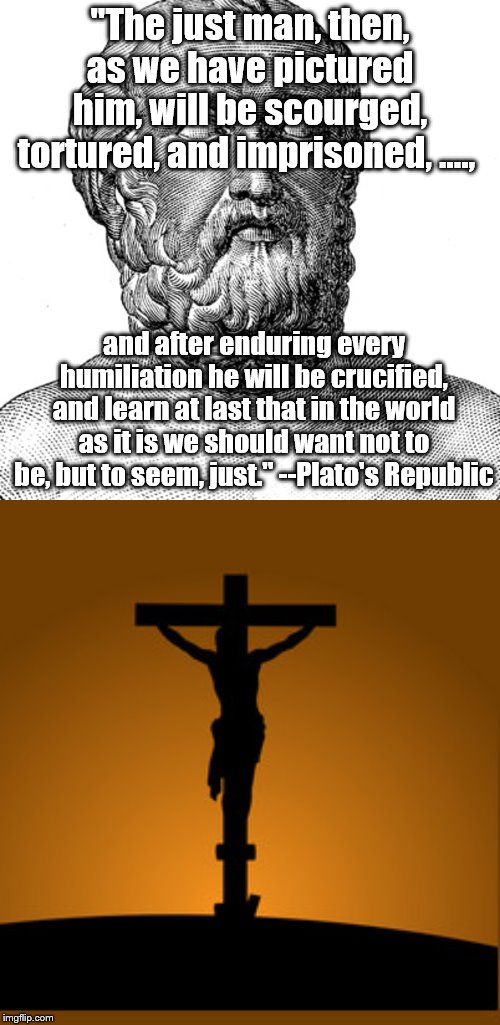 Pretty good shot there, Plato | "The just man, then, as we have pictured him, will be scourged, tortured, and imprisoned, …., and after enduring every humiliation he will be crucified, and learn at last that in the world as it is we should want not to be, but to seem, just." --Plato's Republic | image tagged in plato,jesus christ | made w/ Imgflip meme maker