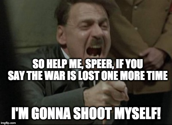 Overheard in the Führerbunker... | SO HELP ME, SPEER, IF YOU SAY THE WAR IS LOST ONE MORE TIME; I'M GONNA SHOOT MYSELF! | image tagged in hitler downfall | made w/ Imgflip meme maker