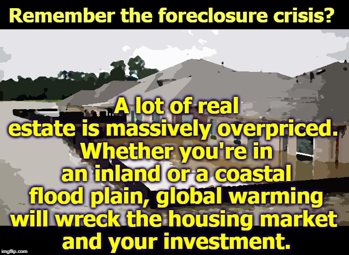 If people walk away from their mortgages and insurance companies go bust, you get to do 2008 all over again. | A lot of real estate is massively overpriced. 
Whether you're in an inland or a coastal flood plain, global warming will wreck the housing market 
and your investment. Remember the foreclosure crisis? | image tagged in flooded homes in houston - it's only the beginning,flood,mortgage,insurance,foreclosure,2008 | made w/ Imgflip meme maker