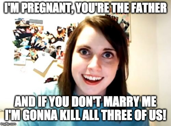 Overly Attached Girlfriend Meme | I'M PREGNANT, YOU'RE THE FATHER; AND IF YOU DON'T MARRY ME I'M GONNA KILL ALL THREE OF US! | image tagged in memes,overly attached girlfriend | made w/ Imgflip meme maker