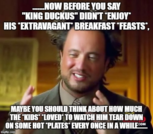 Ancient Aliens | .......NOW BEFORE YOU SAY "KING DUCKUS" DIDN'T *ENJOY* HIS *EXTRAVAGANT* BREAKFAST *FEASTS*, MAYBE YOU SHOULD THINK ABOUT HOW MUCH THE *KIDS* *LOVED* TO WATCH HIM TEAR DOWN ON SOME HOT *PLATES* EVERY ONCE IN A WHILE....... | image tagged in memes,ancient aliens | made w/ Imgflip meme maker