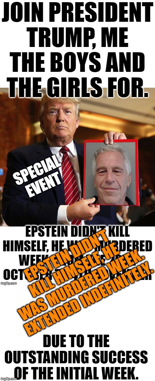 EPSTEIN DIDN'T KILL HIMSELF HE WAS MURDERED WEEK, EXTENDED INDEFINITELY.
 IT'S ALL SET TO CONTINUE ! | EPSTEIN DIDN'T KILL HIMSELF, HE WAS MURDERED WEEK. EXTENDED INDEFINITELY. DUE TO THE OUTSTANDING SUCCESS OF THE INITIAL WEEK. | image tagged in blank white template,donald trump,jeffrey epstein,not hanging around,ouch my neck hurts,if you keep pulling on that rope i'm pro | made w/ Imgflip meme maker