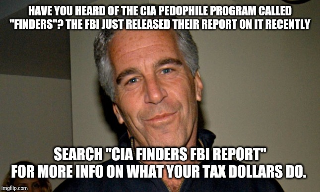 This stuff makes Alex Jones sound sane | HAVE YOU HEARD OF THE CIA PEDOPHILE PROGRAM CALLED "FINDERS"? THE FBI JUST RELEASED THEIR REPORT ON IT RECENTLY; SEARCH "CIA FINDERS FBI REPORT" FOR MORE INFO ON WHAT YOUR TAX DOLLARS DO. | image tagged in jeffrey epstein,dnc,hillary clinton,maga,drain the swamp | made w/ Imgflip meme maker