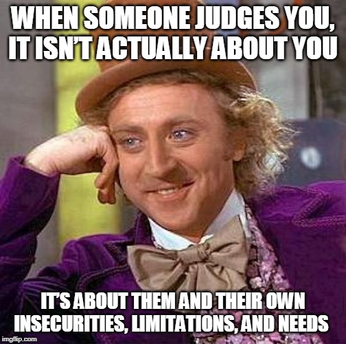 Creepy Condescending Wonka | WHEN SOMEONE JUDGES YOU, IT ISN’T ACTUALLY ABOUT YOU; IT’S ABOUT THEM AND THEIR OWN INSECURITIES, LIMITATIONS, AND NEEDS | image tagged in memes,creepy condescending wonka | made w/ Imgflip meme maker