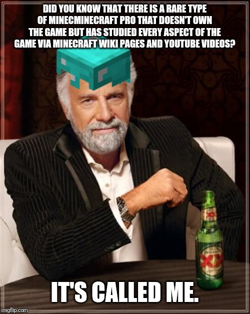 The Most Interesting Man In The World Meme | DID YOU KNOW THAT THERE IS A RARE TYPE OF MINECMINECRAFT PRO THAT DOESN'T OWN THE GAME BUT HAS STUDIED EVERY ASPECT OF THE GAME VIA MINECRAFT WIKI PAGES AND YOUTUBE VIDEOS? IT'S CALLED ME. | image tagged in memes,the most interesting man in the world | made w/ Imgflip meme maker