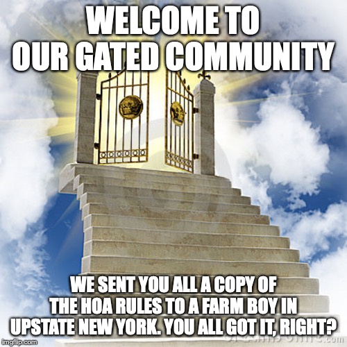 Heaven gates  | WELCOME TO OUR GATED COMMUNITY; WE SENT YOU ALL A COPY OF THE HOA RULES TO A FARM BOY IN UPSTATE NEW YORK. YOU ALL GOT IT, RIGHT? | image tagged in heaven gates | made w/ Imgflip meme maker