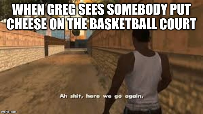 Ah shit here we go again | WHEN GREG SEES SOMEBODY PUT CHEESE ON THE BASKETBALL COURT | image tagged in ah shit here we go again | made w/ Imgflip meme maker