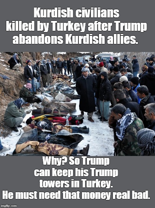 Trump has blood on his hands | Kurdish civilians killed by Turkey after Trump abandons Kurdish allies. Why? So Trump can keep his Trump towers in Turkey. He must need that money real bad. | image tagged in kurds killed for trump towers,trump does not care about people,trump only cares about money,trump likes dictators,trump is a wan | made w/ Imgflip meme maker