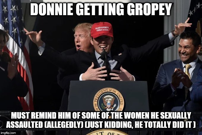 Trump Gets handsy | DONNIE GETTING GROPEY; MUST REMIND HIM OF SOME OF THE WOMEN HE SEXUALLY ASSAULTED (ALLEGEDLY) (JUST KIDDING, HE TOTALLY DID IT ) | image tagged in trump gets handsy | made w/ Imgflip meme maker