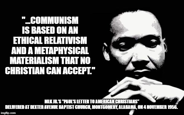 mlk | "...COMMUNISM IS BASED ON AN ETHICAL RELATIVISM AND A METAPHYSICAL MATERIALISM THAT NO CHRISTIAN CAN ACCEPT."; MLK JR.'S "PAUL'S LETTER TO AMERICAN CHRISTIANS"

DELIVERED AT DEXTER AVENUE BAPTIST CHURCH, MONTGOMERY, ALABAMA, ON 4 NOVEMBER 1956. | image tagged in mlk,communism,socialism | made w/ Imgflip meme maker