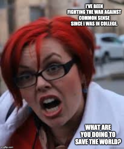 SJW Triggered | I'VE BEEN FIGHTING THE WAR AGAINST COMMON SENSE SINCE I WAS IN COLLEGE. WHAT ARE YOU DOING TO SAVE THE WORLD? | image tagged in sjw triggered | made w/ Imgflip meme maker