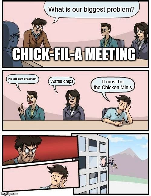 Boardroom Meeting Suggestion | What is our biggest problem? CHICK-FIL-A MEETING; No all-day breakfast; Waffle chips; It must be the Chicken Minis | image tagged in memes,boardroom meeting suggestion | made w/ Imgflip meme maker