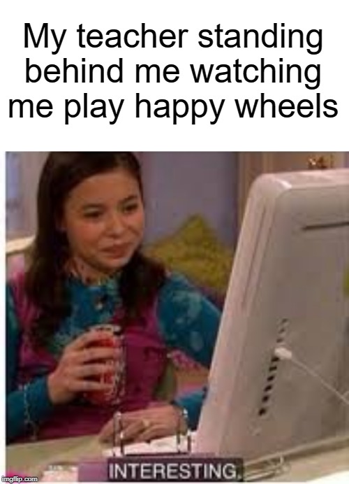 INTERESTING | My teacher standing behind me watching me play happy wheels | image tagged in blank white template,teacher,middle school,funny,memes,happy wheels | made w/ Imgflip meme maker