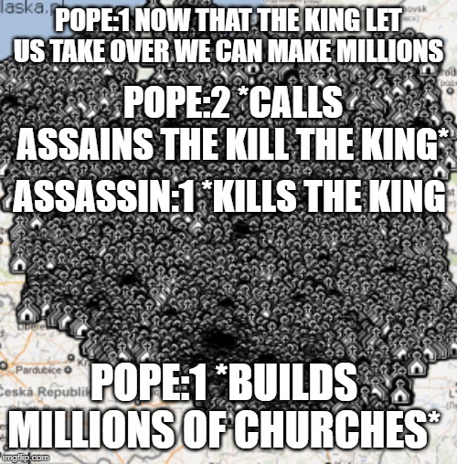 POPES churches | POPE:1 NOW THAT THE KING LET US TAKE OVER WE CAN MAKE MILLIONS; POPE:2 *CALLS ASSAINS THE KILL THE KING*; ASSASSIN:1 *KILLS THE KING; POPE:1 *BUILDS MILLIONS OF CHURCHES* | image tagged in catholic church | made w/ Imgflip meme maker