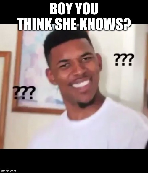 what the fuck n*gga wtf | BOY YOU THINK SHE KNOWS? | image tagged in what the fuck ngga wtf | made w/ Imgflip meme maker