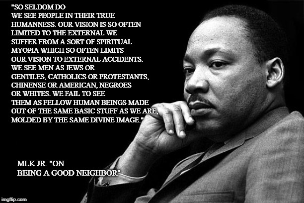 MLK | "SO SELDOM DO WE SEE PEOPLE IN THEIR TRUE HUMANNESS. OUR VISION IS SO OFTEN LIMITED TO THE EXTERNAL WE SUFFER FROM A SORT OF SPIRITUAL MYOPIA WHICH SO OFTEN LIMITS OUR VISION TO EXTERNAL ACCIDENTS. WE SEE MEN AS JEWS OR GENTILES, CATHOLICS OR PROTESTANTS, CHINENSE OR AMERICAN, NEGROES OR WHITES. WE FAIL TO SEE THEM AS FELLOW HUMAN BEINGS MADE OUT OF THE SAME BASIC STUFF AS WE ARE, 
MOLDED BY THE SAME DIVINE IMAGE."; MLK JR. "ON BEING A GOOD NEIGHBOR" | image tagged in mlk,race,humanity | made w/ Imgflip meme maker