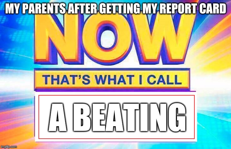 Now That’s What I Call | MY PARENTS AFTER GETTING MY REPORT CARD; A BEATING | image tagged in now thats what i call | made w/ Imgflip meme maker