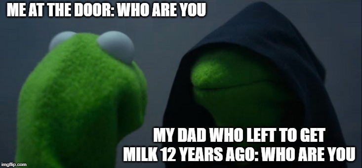 Evil Kermit | ME AT THE DOOR: WHO ARE YOU; MY DAD WHO LEFT TO GET MILK 12 YEARS AGO: WHO ARE YOU | image tagged in memes,evil kermit | made w/ Imgflip meme maker