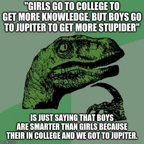Philosoraptor | "GIRLS GO TO COLLEGE TO GET MORE KNOWLEDGE, BUT BOYS GO TO JUPITER TO GET MORE STUPIDER"; IS JUST SAYING THAT BOYS ARE SMARTER THAN GIRLS BECAUSE THEIR IN COLLEGE AND WE GOT TO JUPITER. | image tagged in memes,philosoraptor | made w/ Imgflip meme maker