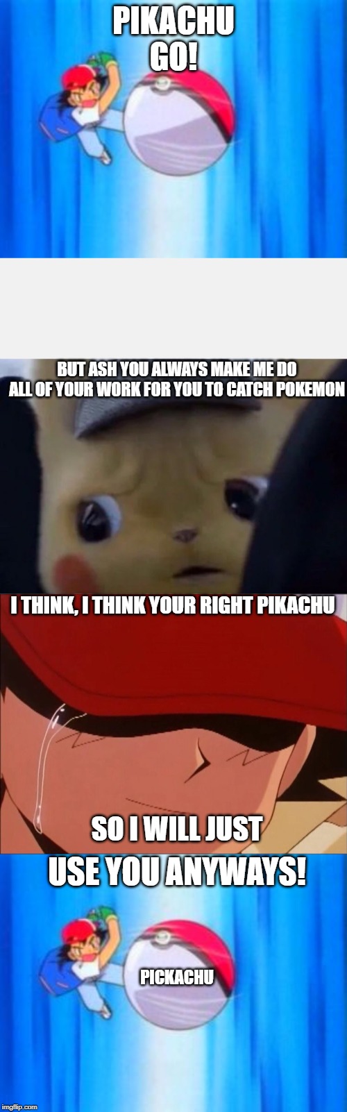 WHEN PIKACHU GETS TO LAZY TO FIGHT AND MAKES HIM NOT FIGHT | PIKACHU GO! BUT ASH YOU ALWAYS MAKE ME DO ALL OF YOUR WORK FOR YOU TO CATCH POKEMON; I THINK, I THINK YOUR RIGHT PIKACHU; SO I WILL JUST; USE YOU ANYWAYS! PICKACHU | image tagged in ash throws pokball,sad and funny,detective pikachu | made w/ Imgflip meme maker